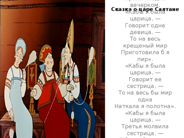 Сказка о царе Салтане Три девицы под окном  Пряли поздно вечерком.  «Кабы я была царица, —  Говорит одна девица, —  То на весь крещеный мир  Приготовила б я пир».  «Кабы я была царица, —  Говорит ее сестрица, —  То на весь бы мир одна  Наткала я полотна».  «Кабы я была царица, —  Третья молвила сестрица, —  Я б для батюшки-царя  Родила богатыря»…   