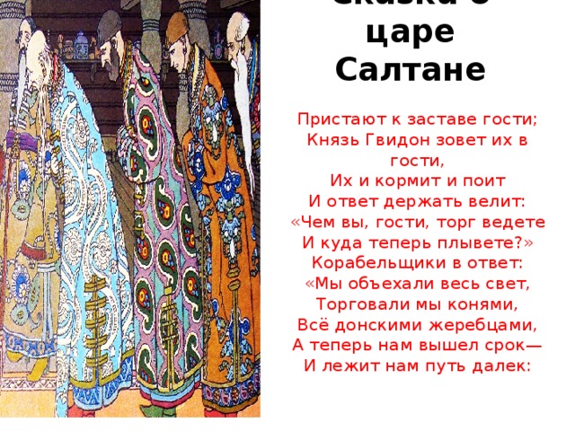 Сказка о царе Салтане Пристают к заставе гости;  Князь Гвидон зовет их в гости,  Их и кормит и поит  И ответ держать велит:  «Чем вы, гости, торг ведете  И куда теперь плывете?»  Корабельщики в ответ:  «Мы объехали весь свет,  Торговали мы конями,  Всё донскими жеребцами,  А теперь нам вышел срок—  И лежит нам путь далек: 