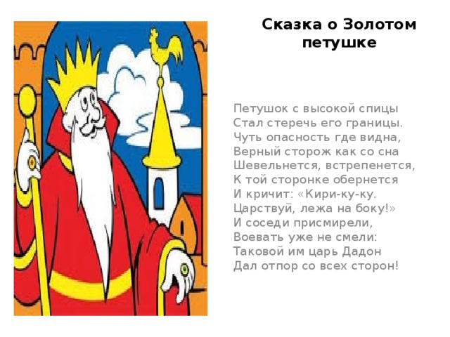 Сказка о Золотом петушке  Петушок с высокой спицы  Стал стеречь его границы.  Чуть опасность где видна,  Верный сторож как со сна  Шевельнется, встрепенется,  К той сторонке обернется  И кричит: «Кири-ку-ку.  Царствуй, лежа на боку!»  И соседи присмирели,  Воевать уже не смели:  Таковой им царь Дадон  Дал отпор со всех сторон!   