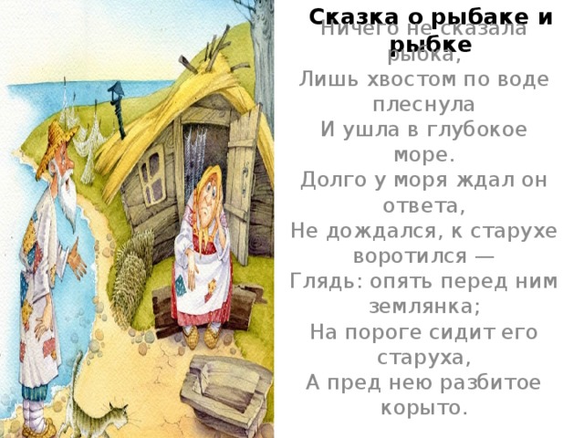 Сказка о рыбаке и рыбке Ничего не сказала рыбка,  Лишь хвостом по воде плеснула  И ушла в глубокое море.  Долго у моря ждал он ответа,  Не дождался, к старухе воротился —  Глядь: опять перед ним землянка;  На пороге сидит его старуха,  А пред нею разбитое корыто.   