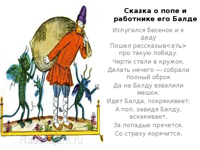 Сказка о попе и работнике его Балде Испугался бесенок и к деду Пошел рассказыв про такую победу. Черти стали в кружок, Делать нечего — собрали полный оброк Да на Балду взвалили мешок. Идет Балда, покрякивает, А поп, завидя Балду, вскакивает, За попадью прячется, Со страху корячится. 