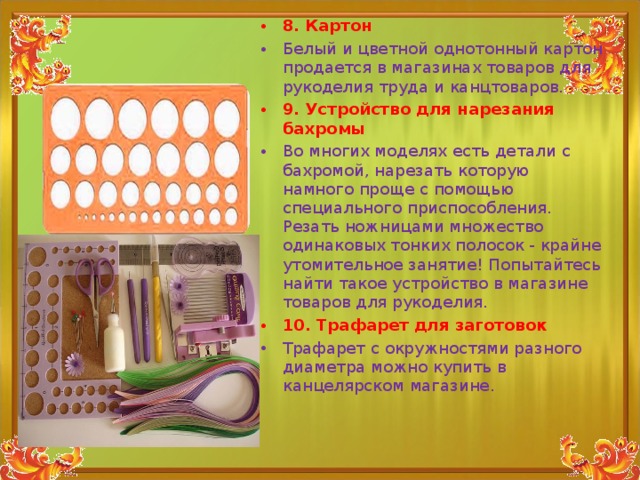 8. Картон Белый и цветной однотонный картон продается в магазинах товаров для рукоделия труда и канцтоваров. 9. Устройство для нарезания бахромы Во многих моделях есть детали с бахромой, нарезать которую намного проще с помощью специального приспособления. Резать ножницами множество одинаковых тонких полосок - крайне утомительное занятие! Попытайтесь найти такое устройство в магазине товаров для рукоделия. 10. Трафарет для заготовок Трафарет с окружностями разного диаметра можно купить в канцелярском магазине.  