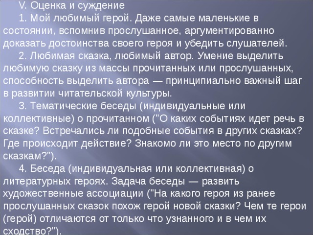 V. Оценка и суждение 1. Мой любимый герой. Даже самые маленькие в состоянии, вспомнив прослушанное, аргументированно доказать достоинства своего героя и убедить слушателей. 2. Любимая сказка, любимый автор. Умение выделить любимую сказку из массы прочитанных или прослушанных, способность выделить автора — принципиально важный шаг в развитии читательской культуры. 3. Тематические беседы (индивидуальные или коллективные) о прочитанном (