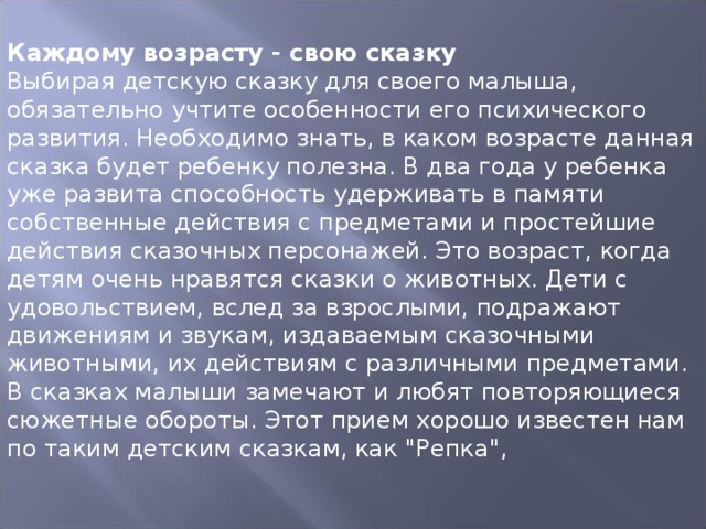 Каждому возрасту - свою сказку Выбирая детскую сказку для своего малыша, обязательно учтите особенности его психического развития. Необходимо знать, в каком возрасте данная сказка будет ребенку полезна. В два года у ребенка уже развита способность удерживать в памяти собственные действия с предметами и простейшие действия сказочных персонажей. Это возраст, когда детям очень нравятся сказки о животных. Дети с удовольствием, вслед за взрослыми, подражают движениям и звукам, издаваемым сказочными животными, их действиям с различными предметами. В сказках малыши замечают и любят повторяющиеся сюжетные обороты. Этот прием хорошо известен нам по таким детским сказкам, как 
