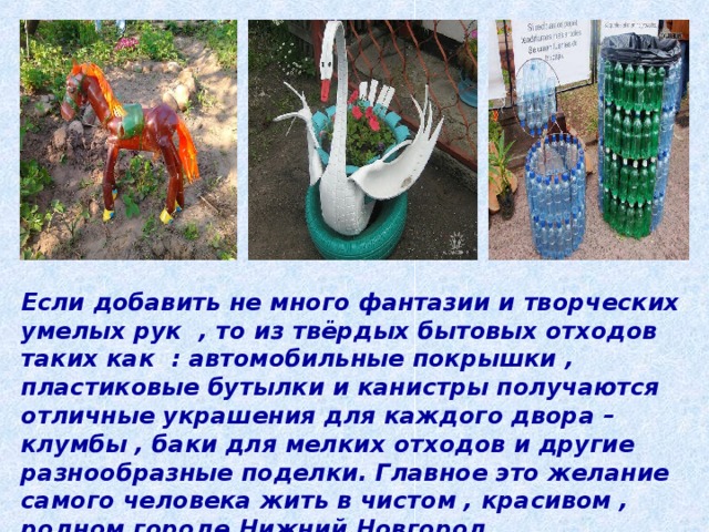 Если добавить не много фантазии и творческих умелых рук , то из твёрдых бытовых отходов таких как : автомобильные покрышки , пластиковые бутылки и канистры получаются отличные украшения для каждого двора – клумбы , баки для мелких отходов и другие разнообразные поделки. Главное это желание самого человека жить в чистом , красивом , родном городе Нижний Новгород. 