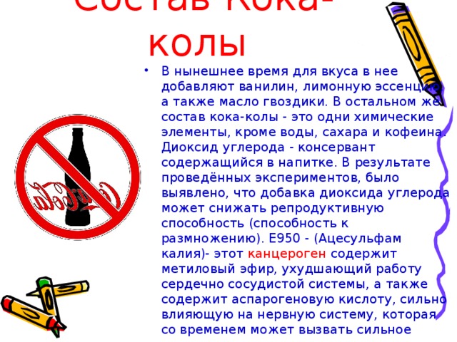 Состав Кока-колы В нынешнее время для вкуса в нее добавляют ванилин, лимонную эссенцию, а также масло гвоздики. В остальном же состав кока-колы - это одни химические элементы, кроме воды, сахара и кофеина. Диоксид углерода - консервант содержащийся в напитке. В результате проведённых экспериментов, было выявлено, что добавка диоксида углерода может снижать репродуктивную способность (способность к размножению). Е950 - (Ацесульфам калия)- этот канцероген содержит метиловый эфир, ухудшающий работу сердечно сосудистой системы, а также содержит аспарогеновую кислоту, сильно влияющую на нервную систему, которая со временем может вызвать сильное привыкание. 
