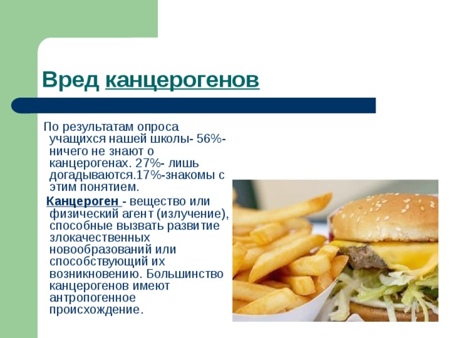 Вред канцерогенов   По результатам опроса учащихся нашей школы- 56%- ничего не знают о канцерогенах. 27%- лишь догадываются.17%-знакомы с этим понятием.  Канцероген - вещество или физический агент (излучение), способные вызвать развитие злокачественных новообразований или способствующий их возникновению. Большинство канцерогенов имеют антропогенное происхождение.  
