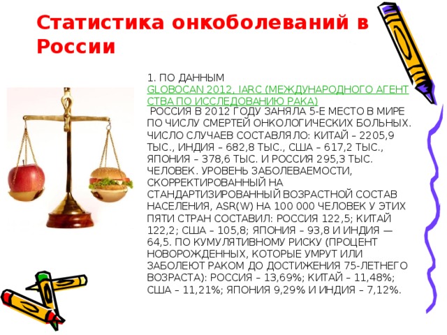 Статистика онкоболеваний в России 1. По данным  GLOBOCAN 2012, IARC (Международного Агентства по Исследованию Рака)  Россия в 2012 году заняла 5-е место в мире по числу смертей онкологических больных. Число случаев составляло: Китай – 2205,9 тыс., Индия – 682,8 тыс., США – 617,2 тыс., Япония – 378,6 тыс. и Россия 295,3 тыс. человек. Уровень заболеваемости, скорректированный на стандартизированный возрастной состав населения, ASR(W) на 100 000 человек у этих пяти стран составил: Россия 122,5; Китай 122,2; США – 105,8; Япония – 93,8 и Индия — 64,5. По кумулятивному риску (процент новорожденных, которые умрут или заболеют раком до достижения 75-летнего возраста): Россия – 13,69%; Китай – 11,48%; США – 11,21%; Япония 9,29% и Индия – 7,12%.   