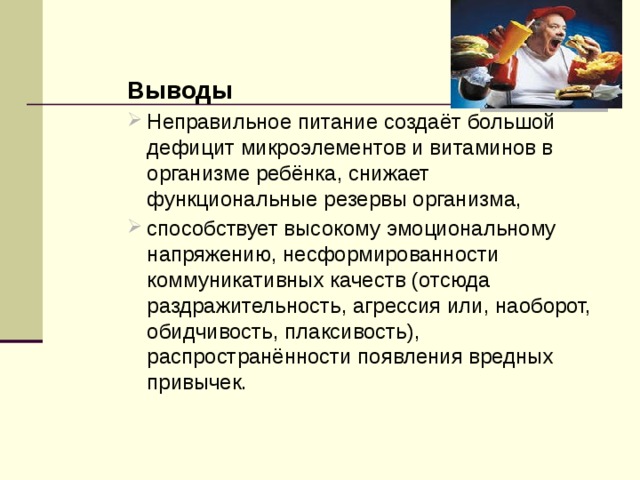 Выводы Неправильное питание создаёт большой дефицит микроэлементов и витаминов в организме ребёнка, снижает функциональные резервы организма, способствует высокому эмоциональному напряжению, несформированности коммуникативных качеств (отсюда раздражительность, агрессия или, наоборот, обидчивость, плаксивость), распространённости появления вредных привычек. 
