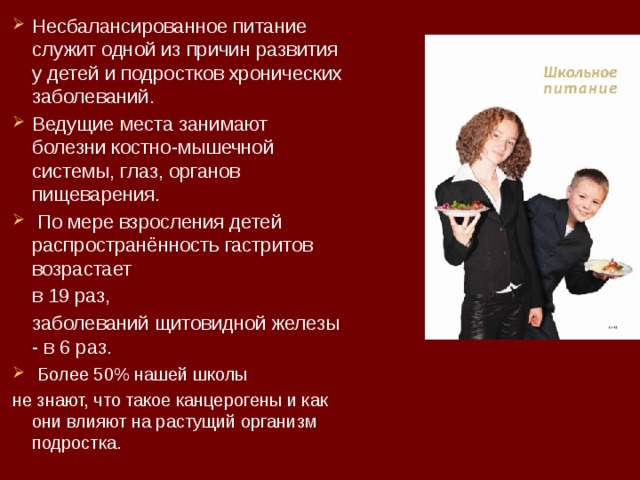 Несбалансированное питание служит одной из причин развития у детей и подростков хронических заболеваний. Ведущие места занимают болезни костно-мышечной системы, глаз, органов пищеварения.  По мере взросления детей распространённость гастритов возрастает  в 19 раз,  заболеваний щитовидной железы - в 6 раз.  Более 50% нашей школы не знают, что такое канцерогены и как они влияют на растущий организм подростка. 