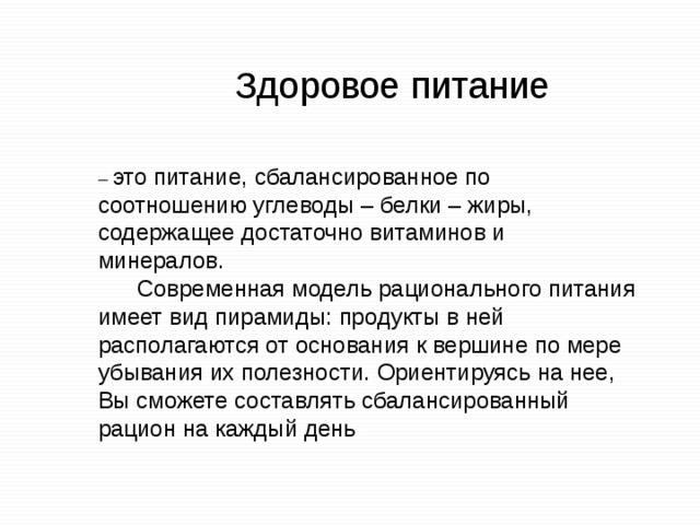 Здоровое питание – это питание, сбалансированное по соотношению углеводы – белки – жиры, содержащее достаточно витаминов и минералов.  Современная модель рационального питания имеет вид пирамиды: продукты в ней располагаются от основания к вершине по мере убывания их полезности. Ориентируясь на нее, Вы сможете составлять сбалансированный рацион на каждый день . 
