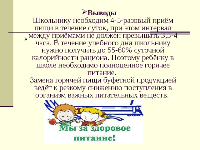 Выводы  Школьнику необходим 4-5-разовый приём пищи в течение суток, при этом интервал между приёмами не должен превышать 3,5-4 часа. В течение учебного дня школьнику нужно получить до 55-60% суточной калорийности рациона. Поэтому ребёнку в школе необходимо полноценное горячее питание.  Замена горячей пищи буфетной продукцией ведёт к резкому снижению поступления в организм важных питательных веществ.   