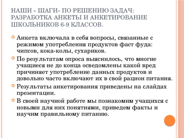 Наши « шаги» по решению задач:  разработка анкеты и анкетирование школьников 6-9 классов. Анкета включала в себя вопросы, связанные с режимом употребления продуктов фаст фуда: чипсов, кока-колы, сухариков. По результатам опроса выяснилось, что многие учащиеся не до конца осведомлены какой вред причиняет употребление данных продуктов и довольно часто включают их в свой рацион питания. Результаты анкетирования приведены на слайдах презентации. В своей научной работе мы познакомим учащихся с новыми для них понятиями, приведем факты и научим правильному питанию. 