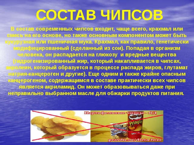 Состав чипсов В состав современных чипсов входит, чаще всего, крахмал или смесь на его основе, но также основным компонентом может быть кукурузная или пшеничная мука. Крахмал, как правило, генетически модифицированный (сделанный из сои). Попадая в организм человека, он распадается на глюкозу и вредные вещества (гидрогенизированный жир, который накапливается в чипсах, акролеин, который образуется в процессе распада жиров, глутамат натрия-канцероген и другие). Еще одним и также крайне опасным канцерогеном, содержащимся в составе практически всех чипсов является акриламид. Он может образовываться даже при неправильно выбранном масле для обжарки продуктов питания. 
