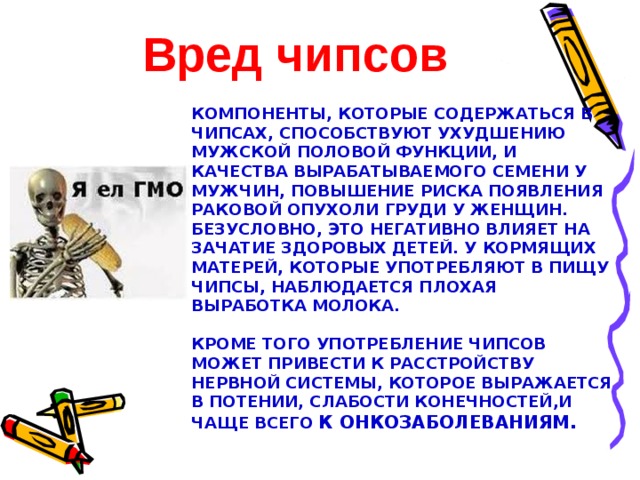 Вред чипсов  Компоненты, которые содержаться в чипсах, способствуют ухудшению мужской половой функции, и качества вырабатываемого семени у мужчин, повышение риска появления раковой опухоли груди у женщин. Безусловно, это негативно влияет на зачатие здоровых детей. У кормящих матерей, которые употребляют в пищу чипсы, наблюдается плохая выработка молока.     Кроме того употребление чипсов может привести к расстройству нервной системы, которое выражается в потении, слабости конечностей,и чаще всего к онкозаболеваниям. 