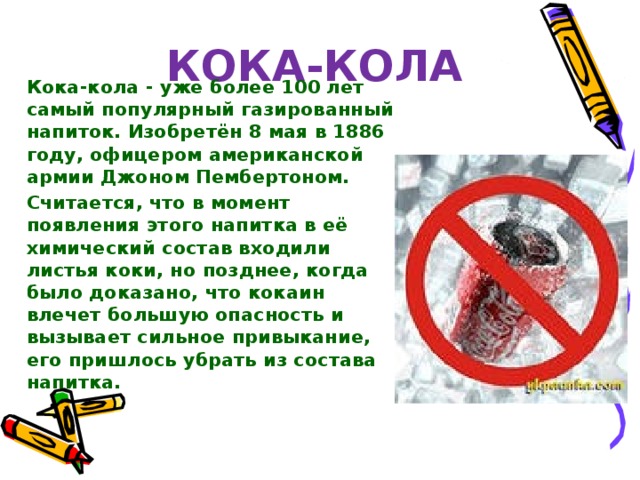 Кока-кола  Кока-кола - уже более 100 лет самый популярный газированный напиток. Изобретён 8 мая в 1886 году, офицером американской армии Джоном Пембертоном. Считается, что в момент появления этого напитка в её химический состав входили листья коки, но позднее, когда было доказано, что кокаин влечет большую опасность и вызывает сильное привыкание, его пришлось убрать из состава напитка. 