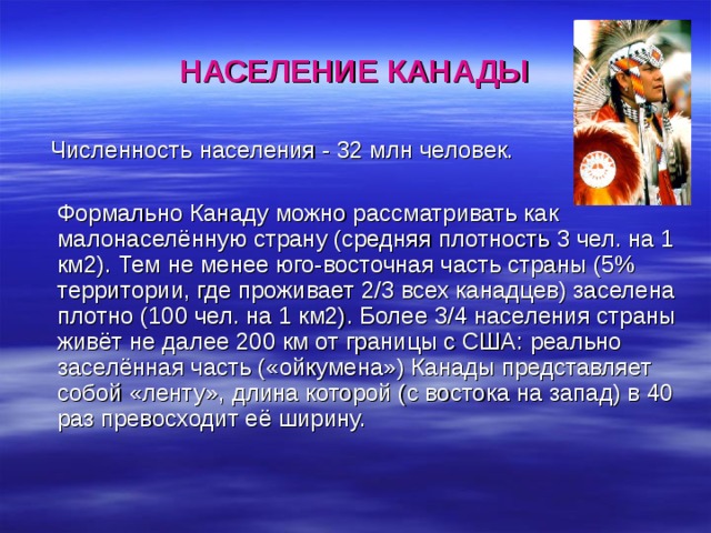 НАСЕЛЕНИЕ КАНАДЫ  Численность населения - 32 млн человек.  Формально Канаду можно рассматривать как малонаселённую страну (средняя плотность 3 чел. на 1 км2). Тем не менее юго-восточная часть страны (5% территории, где проживает 2/3 всех канадцев) заселена плотно (100 чел. на 1 км2). Более 3/4 населения страны живёт не далее 200 км от границы с США: реально заселённая часть («ойкумена») Канады представляет собой «ленту», длина которой (с востока на запад) в 40 раз превосходит её ширину. 
