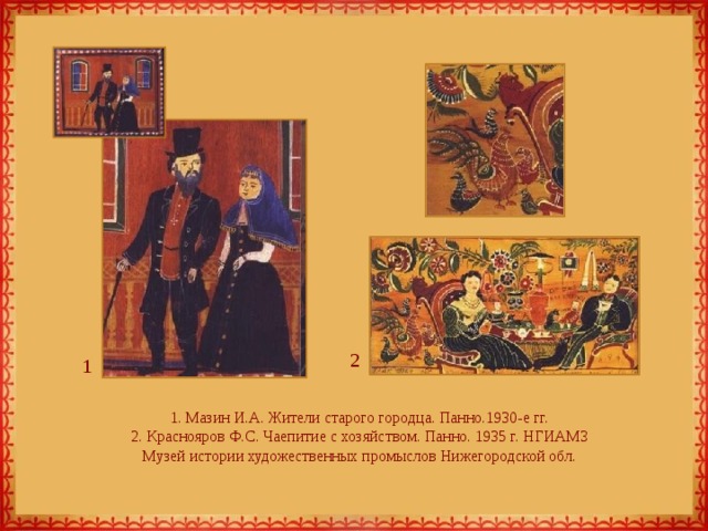 2 1 1. Мазин И.А. Жители старого городца. Панно.1930-е гг.  2. Краснояров Ф.С. Чаепитие с хозяйством. Панно. 1935 г. НГИАМЗ  Музей истории художественных промыслов Нижегородской обл. 