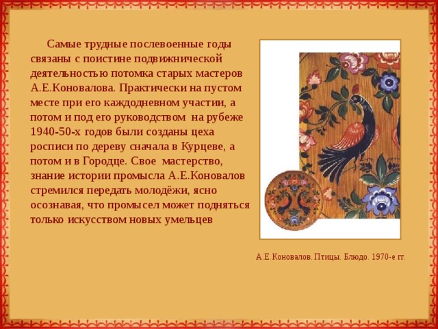 Самые трудные послевоенные годы связаны с поистине подвижнической деятельностью потомка старых мастеров А.Е.Коновалова. Практически на пустом месте при его каждодневном участии, а потом и под его руководством на рубеже 1940-50-х годов были созданы цеха росписи по дереву сначала в Курцеве, а потом и в Городце. Свое мастерство, знание истории промысла А.Е.Коновалов стремился передать молодёжи, ясно осознавая, что промысел может подняться только искусством новых умельцев А.Е.Коновалов. Птицы. Блюдо. 1970-е гг. 