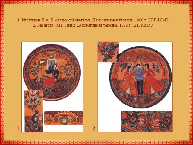 1. Кубаткина Л.А. В маленькой светёлке. Декоративная тарелка. 1980 г. СПГИХМЗ.  2. Касатова Ф.Н. Танец. Декоративная тарелка. 1995 г. СПГИХМЗ. 1 2 