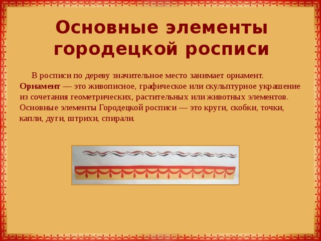 Основные элементы городецкой росписи В росписи по дереву значительное место занимает орнамент. Орнамент — это живописное, графическое или скульптурное украшение из сочетания геометрических, растительных или животных элементов. Основные элементы Городецкой росписи — это круги, скобки, точки, капли, дуги, штрихи, спирали.   