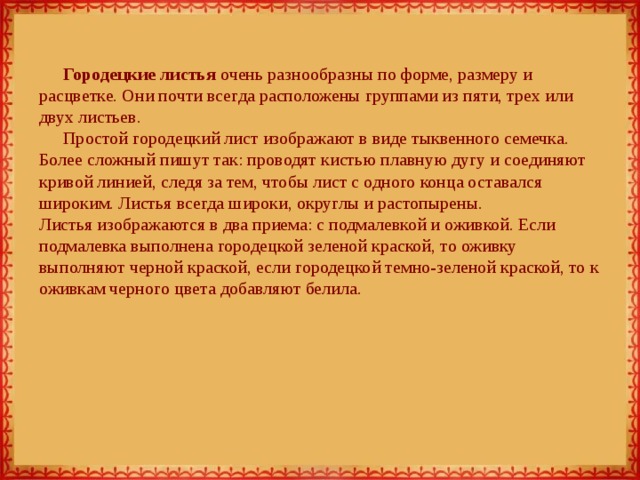 Городецкие листья очень разнообразны по форме, размеру и расцветке. Они почти всегда расположены группами из пяти, трех или двух листьев. Простой городецкий лист изображают в виде тыквенного семечка. Более сложный пишут так: проводят кистью плавную дугу и соединяют кривой линией, следя за тем, чтобы лист с одного конца оставался широким. Листья всегда широки, округлы и растопырены.  Листья изображаются в два приема: с подмалевкой и оживкой. Если подмалевка выполнена городецкой зеленой краской, то оживку выполняют черной краской, если городецкой темно-зеленой краской, то к оживкам черного цвета добавляют белила. 