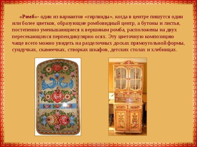 «Ромб»- один из вариантов «гирлянды», когда в центре пишутся один или более цветков, образующие ромбовидный центр, а бутоны и листья, постепенно уменьшающиеся к вершинам ромба, расположены на двух пересекающихся перпендикулярно осях. Эту цветочную композицию чаще всего можно увидеть на разделочных досках прямоугольной формы, сундучках, скамеечках, створках шкафов, детских столах и хлебницах.   