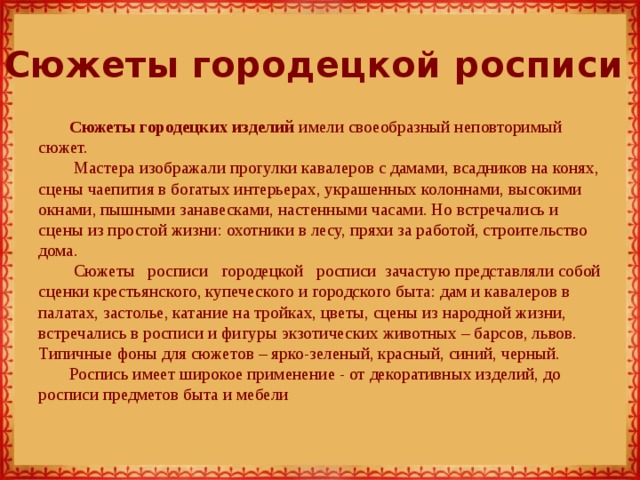 Сюжеты городецкой росписи Сюжеты городецких изделий имели своеобразный неповторимый сюжет.  Мастера изображали прогулки кавалеров с дамами, всадников на конях, сцены чаепития в богатых интерьерах, украшенных колоннами, высокими окнами, пышными занавесками, настенными часами. Но встречались и сцены из простой жизни: охотники в лесу, пряхи за работой, строительство дома.   Сюжеты   росписи   городецкой   росписи  зачастую представляли собой сценки крестьянского, купеческого и городского быта: дам и кавалеров в палатах, застолье, катание на тройках, цветы, сцены из народной жизни, встречались в росписи и фигуры экзотических животных – барсов, львов. Типичные фоны для сюжетов – ярко-зеленый, красный, синий, черный. Роспись имеет широкое применение - от декоративных изделий, до росписи предметов быта и мебели 