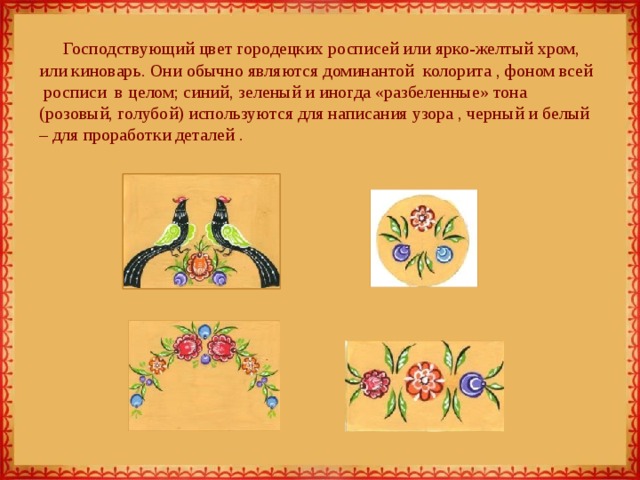 Господствующий цвет городецких росписей или ярко-желтый хром, или киноварь. Они обычно являются доминантой  колорита , фоном всей  росписи  в целом; синий, зеленый и иногда «разбеленные» тона (розовый, голубой) используются для написания узора , черный и белый – для проработки деталей .   