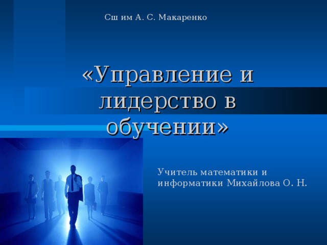 Сш им А. С. Макаренко «Управление и лидерство в обучении»   Учитель математики и информатики Михайлова О. Н. 