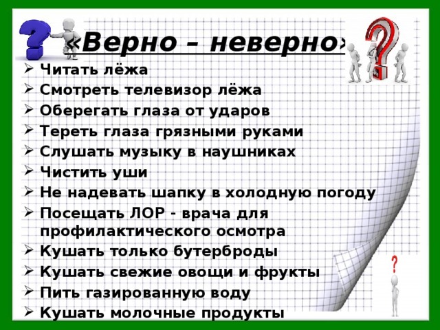 «Верно – неверно» . Читать лёжа Смотреть телевизор лёжа Оберегать глаза от ударов Тереть глаза грязными руками Слушать музыку в наушниках Чистить уши Не надевать шапку в холодную погоду Посещать ЛОР - врача для профилактического осмотра Кушать только бутерброды Кушать свежие овощи и фрукты Пить газированную воду Кушать молочные продукты 