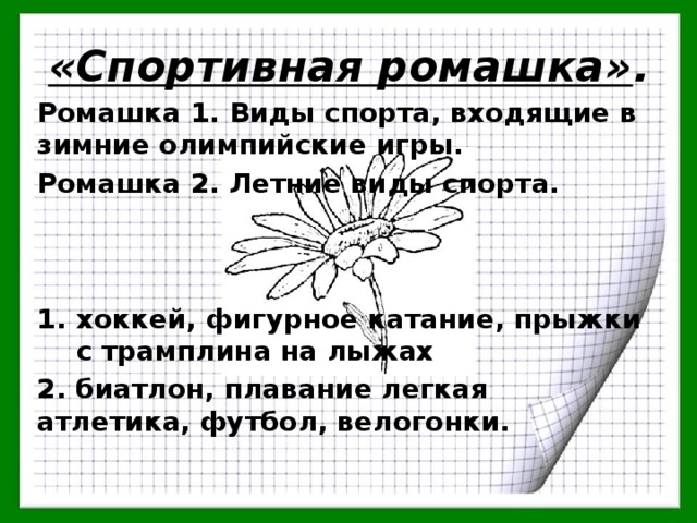 «Спортивная ромашка» . Ромашка 1. Виды спорта, входящие в зимние олимпийские игры. Ромашка 2. Летние виды спорта.    хоккей, фигурное катание, прыжки с трамплина на лыжах 2. биатлон, плавание легкая атлетика, футбол, велогонки. 