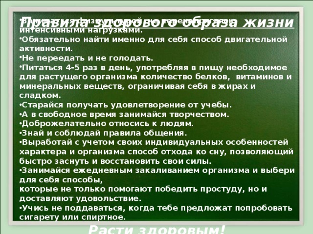 Заниматься физкультурой не перенапрягаясь интенсивными нагрузками. Обязательно найти именно для себя способ двигательной активности. Не переедать и не голодать. Питаться 4-5 раз в день, употребляя в пищу необходимое для растущего организма количество белков, витаминов и минеральных веществ, ограничивая себя в жирах и сладком. Старайся получать удовлетворение от учебы. А в свободное время занимайся творчеством. Доброжелательно относись к людям. Знай и соблюдай правила общения. Выработай с учетом своих индивидуальных особенностей характера и организма способ отхода ко сну, позволяющий быстро заснуть и восстановить свои силы. Занимайся ежедневным закаливанием организма и выбери для себя способы, которые не только помогают победить простуду, но и доставляют удовольствие. Учись не поддаваться, когда тебе предложат попробовать сигарету или спиртное. Расти здоровым! Правила здорового образа жизни 