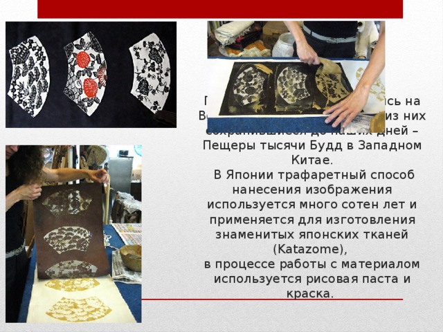 Немного истории  Первые трафареты появились на Востоке - в Китае и Японии, из них сохранившиеся до наших дней – Пещеры тысячи Будд в Западном Китае.  В Японии трафаретный способ нанесения изображения используется много сотен лет и применяется для изготовления знаменитых японских тканей (Katazome),  в процессе работы с материалом используется рисовая паста и краска. 