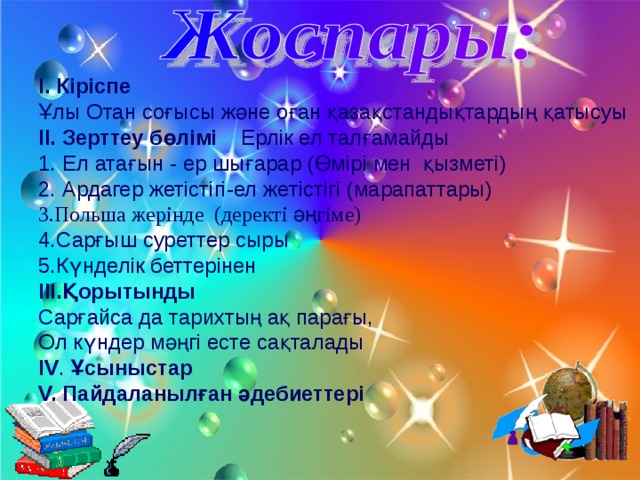 І.  Кіріспе  Ұлы Отан соғысы және оған қазақстандықтардың қатысуы ІІ. Зерттеу бөлімі Ерлік ел талғамайды Ел атағын - ер шығарар (Өмірі мен қызметі) Ардагер жетістігі-ел жетістігі (марапаттары) 3.Польша жерінде (деректі әңгіме) 4.Сарғыш суреттер сыры 5.Күнделік беттерінен ІІІ.Қорытынды Сарғайса да тарихтың ақ парағы, Ол күндер мәңгі есте сақталады ІV . Ұсыныстар V. Пайдаланылған әдебиеттері 