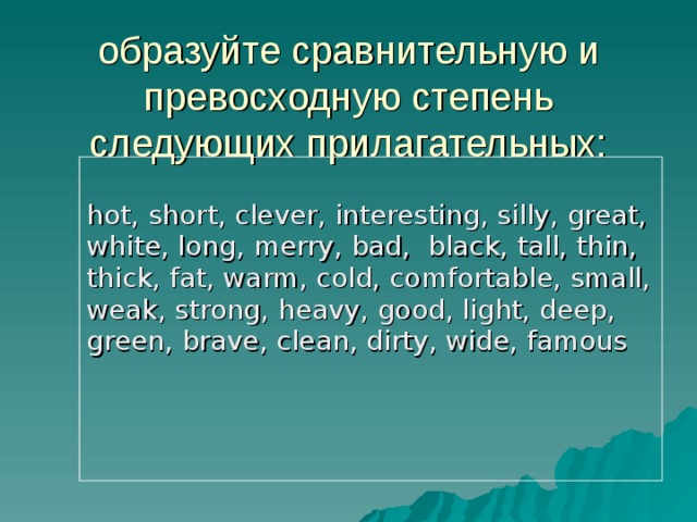 образуйте сравнительную и превосходную степень следующих прилагательных: hot, short, clever, interesting, silly, great, white, long, merry, bad, black, tall, thin, thick, fat, warm, cold, comfortable, small, weak, strong, heavy, good, light, deep, green, brave, clean, dirty, wide, famous 