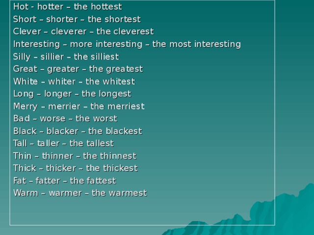 Hot - hotter – the hottest Short – shorter – the shortest Clever – cleverer – the cleverest Interesting – more interesting – the most interesting Silly – sillier – the silliest Great – greater – the greatest White – whiter – the whitest Long – longer – the longest Merry – merrier – the merriest Bad – worse – the worst Black – blacker – the blackest Tall – taller – the tallest Thin – thinner – the thinnest Thick – thicker – the thickest Fat – fatter – the fattest Warm – warmer – the warmest 