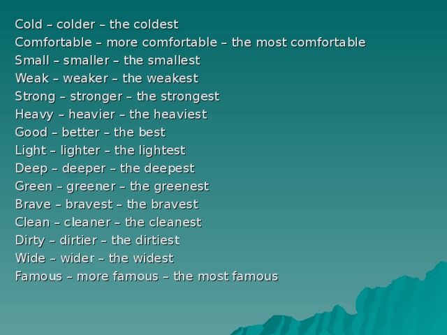 Cold – colder – the coldest Comfortable – more comfortable – the most comfortable Small – smaller – the smallest Weak – weaker – the weakest Strong – stronger – the strongest Heavy – heavier – the heaviest Good – better – the best Light – lighter – the lightest Deep – deeper – the deepest Green – greener – the greenest Brave – bravest – the bravest Clean – cleaner – the cleanest Dirty – dirtier – the dirtiest Wide – wider – the widest Famous – more famous – the most famous 