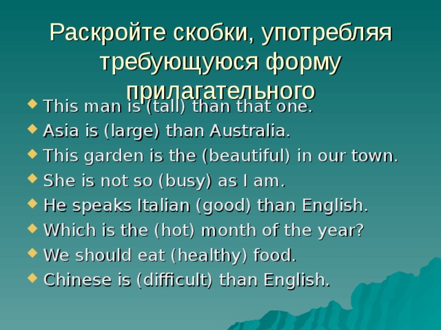 Раскройте скобки, употребляя требующуюся форму прилагательного This man is (tall) than that one. Asia is (large) than Australia. This garden is the (beautiful) in our town. She is not so (busy) as I am. He speaks Italian (good) than English. Which is the (hot) month of the year? We should eat (healthy) food. Chinese is (difficult) than English.  