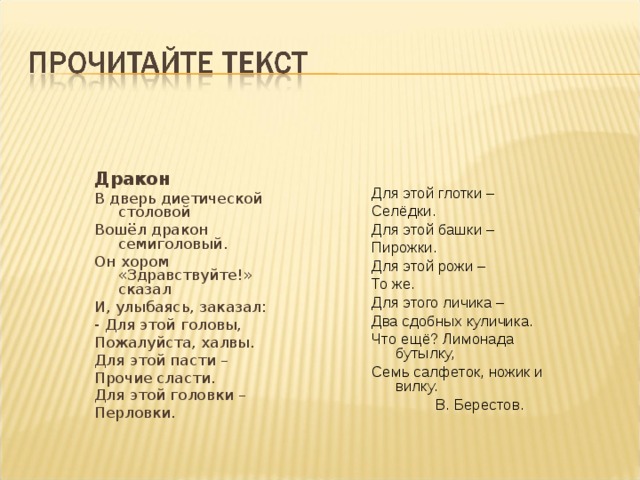 Дракон В дверь диетической столовой Вошёл дракон семиголовый. Он хором «Здравствуйте!» сказал И, улыбаясь, заказал: - Для этой головы, Пожалуйста, халвы. Для этой пасти – Прочие сласти. Для этой головки – Перловки. Для этой глотки – Селёдки. Для этой башки – Пирожки. Для этой рожи – То же. Для этого личика – Два сдобных куличика. Что ещё? Лимонада бутылку, Семь салфеток, ножик и вилку.   В. Берестов. 