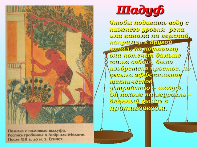 Шадуф  Чтобы подавать воду с нижнего уровня реки или канала на верхний, например в другой канал, по которому она потечет дальше «сама собой», было изобретено простое, но весьма эффективное техническое устройство – шадуф. Он похож на журавль – длинный рычаг с противовесом.  