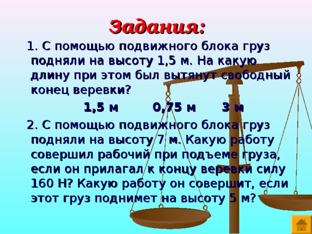 Задания:  1. С помощью подвижного блока груз подняли на высоту 1,5 м. На какую длину при этом был вытянут свободный конец веревки?  1,5 м 0,75 м 3 м  2. С помощью подвижного блока груз подняли на высоту 7 м. Какую работу совершил рабочий при подъеме груза, если он прилагал к концу веревки силу 160 Н? Какую работу он совершит, если этот груз поднимет на высоту 5 м? 