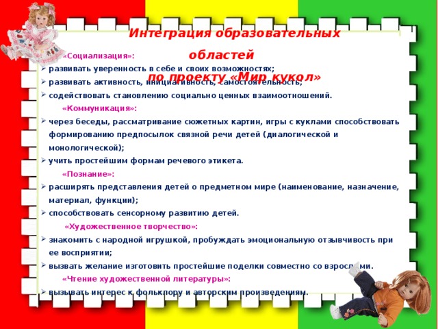 Интеграция образовательных областей по проекту «Мир кукол»  «Социализация»: развивать уверенность в себе и своих возможностях; развивать активность, инициативность, самостоятельность; содействовать становлению социально ценных взаимоотношений. «Коммуникация»: через беседы, рассматривание сюжетных картин, игры с куклами способствовать формированию предпосылок связной речи детей (диалогической и монологической); учить простейшим формам речевого этикета. «Познание»: расширять представления детей о предметном мире (наименование, назначение, материал, функции); способствовать сенсорному развитию детей.  «Художественное творчество»: знакомить с народной игрушкой, пробуждать эмоциональную отзывчивость при ее восприятии; вызвать желание изготовить простейшие поделки совместно со взрослыми. «Чтение художественной литературы»: вызывать интерес к фольклору и авторским произведениям. 