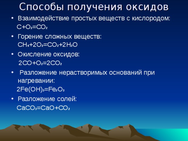 Способы получения оксидов Взаимодействие простых веществ с кислородом:  С+О 2 =СО 2 Горение сложных веществ: СН 4 +2О 2 =СО 2 +2Н 2 О Окисление оксидов:  2СО+О 2 =2СО 2  Разложение нерастворимых оснований при нагревании:  2Fe(OH) 3 =Fe 2 O 3 Разложение солей:  СаСО 3 =СаО+СО 2