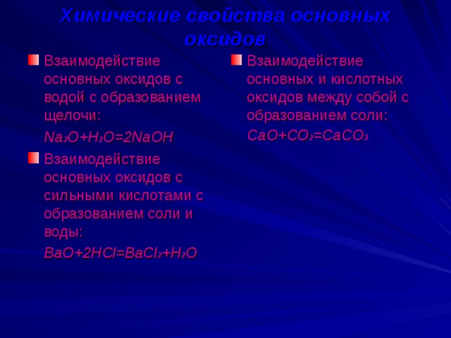 Химические свойства основных оксидов Взаимодействие основных оксидов с водой с образованием щелочи: Взаимодействие основных и кислотных оксидов между собой с образованием соли:  Na 2 O+H 2 O=2NaOH  СаО+СО 2 =СаСО 3 Взаимодействие основных оксидов с сильными кислотами с образованием соли и воды:  BaO+2HCl=BaCl 2 +H 2 O