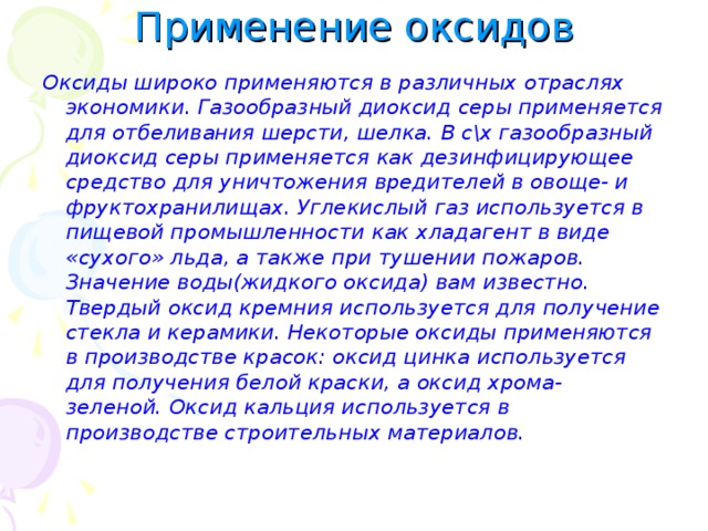 Применение оксидов Оксиды широко применяются в различных отраслях экономики. Газообразный диоксид серы применяется для отбеливания шерсти, шелка. В с\х газообразный диоксид серы применяется как дезинфицирующее средство для уничтожения вредителей в овоще- и фруктохранилищах. Углекислый газ используется в пищевой промышленности как хладагент в виде «сухого» льда, а также при тушении пожаров. Значение воды(жидкого оксида) вам известно. Твердый оксид кремния используется для получение стекла и керамики. Некоторые оксиды применяются в производстве красок: оксид цинка используется для получения белой краски, а оксид хрома- зеленой. Оксид кальция используется в производстве строительных материалов.