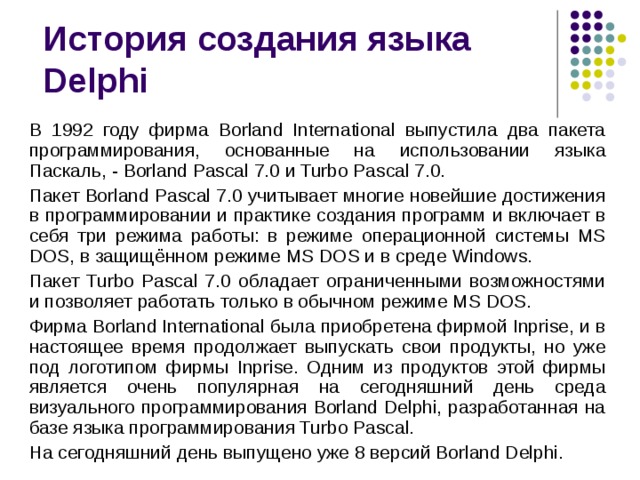 История создания языка  Delphi В 1992 году фирма Borland International выпустила два пакета программирования, основанные на использовании языка Паскаль, - Borland Pascal 7.0 и Turbo Pascal 7.0. Пакет Borland Pascal 7.0 учитывает многие новейшие достижения в программировании и практике создания программ и включает в себя три режима работы: в режиме операционной системы MS DOS, в защищённом режиме MS DOS и в среде Windows. Пакет Turbo Pascal 7.0 обладает ограниченными возможностями и позволяет работать только в обычном режиме MS DOS. Фирма Borland International была приобретена фирмой Inprise, и в настоящее время продолжает выпускать свои продукты, но уже под логотипом фирмы Inprise. Одним из продуктов этой фирмы является очень популярная на сегодняшний день среда визуального программирования Borland Delphi, разработанная на базе языка программирования Turbo Pascal. На сегодняшний день выпущено уже 8 версий Borland Delphi. 