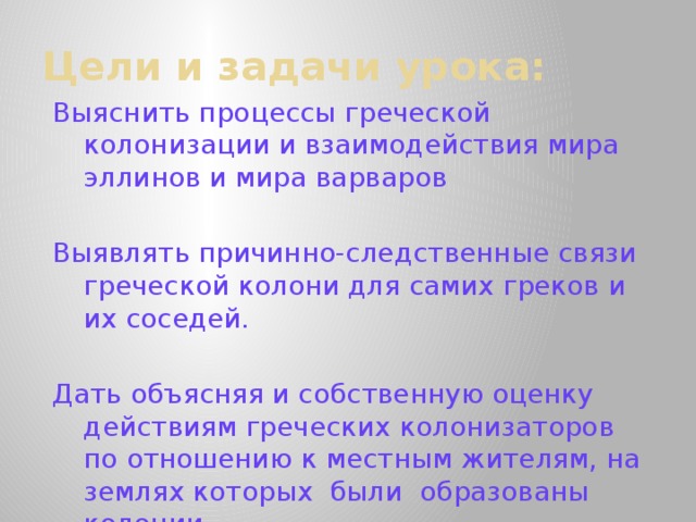 Цели и задачи урока: Выяснить процессы греческой колонизации и взаимодействия мира эллинов и мира варваров Выявлять причинно-следственные связи греческой колони­ для самих греков и их соседей.  Дать объясняя и собственную оценку действиям греческих колонизаторов по отношению к местным жителям, на землях которых были образованы колонии.  