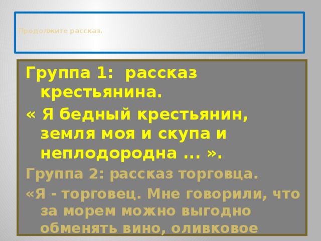   Продолжите рассказ.      Группа 1: рассказ крестьянина.   « Я бедный крестьянин, земля моя и скупа и неплодородна ... ». Группа 2: рассказ торговца. «Я - торговец. Мне говорили, что за морем можно выгодно обменять вино, оливковое масло на пшеницу ... ».    