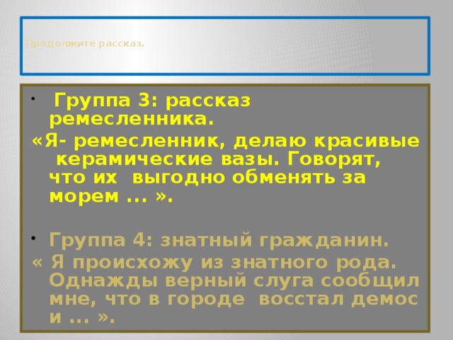   Продолжите рассказ.        Группа 3: рассказ ремесленника. «Я- ремесленник, делаю красивые керамические вазы. Говорят, что их выгодно обменять за морем ... ».  Группа 4: знатный гражданин. « Я происхожу из знатного рода. Однажды верный слуга сообщил мне, что в городе восстал демос и ... ». 